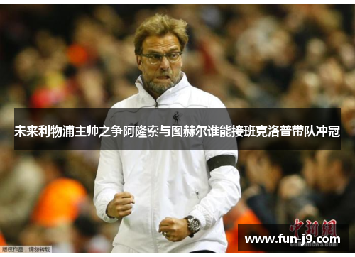 未来利物浦主帅之争阿隆索与图赫尔谁能接班克洛普带队冲冠 未来利物浦主帅之争阿隆索与图赫尔谁能接班克洛普带队冲冠