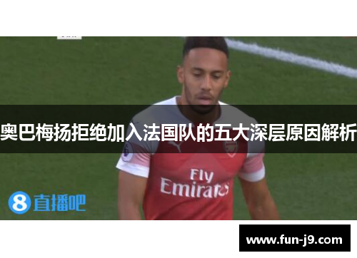 奥巴梅扬拒绝加入法国队的五大深层原因解析 奥巴梅扬拒绝加入法国队的五大深层原因解析