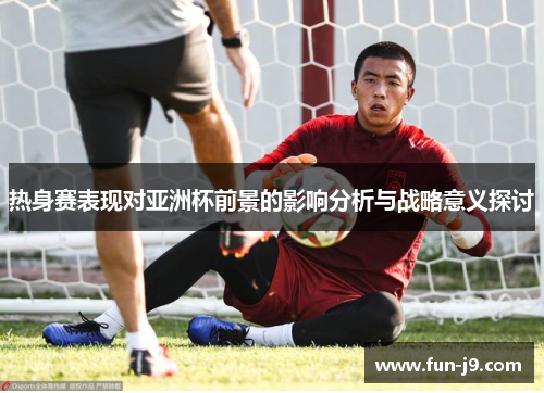 热身赛表现对亚洲杯前景的影响分析与战略意义探讨
