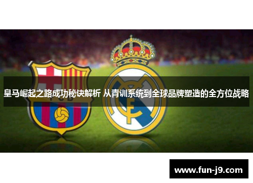 皇马崛起之路成功秘诀解析 从青训系统到全球品牌塑造的全方位战略