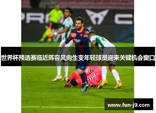 世界杯预选赛临近阵容风向生变年轻球员迎来关键机会窗口 世界杯预选赛临近阵容风向生变年轻球员迎来关键机会窗口