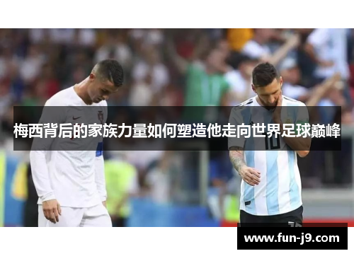 梅西背后的家族力量如何塑造他走向世界足球巅峰