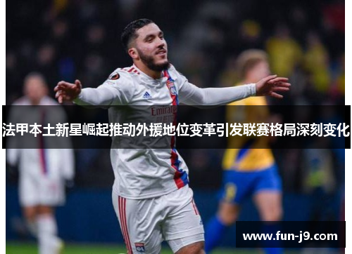 法甲本土新星崛起推动外援地位变革引发联赛格局深刻变化 法甲本土新星崛起推动外援地位变革引发联赛格局深刻变化