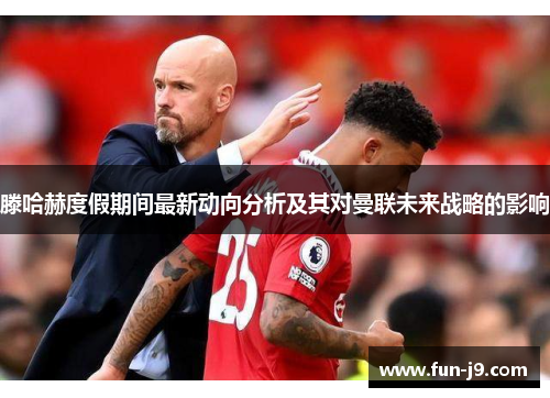滕哈赫度假期间最新动向分析及其对曼联未来战略的影响