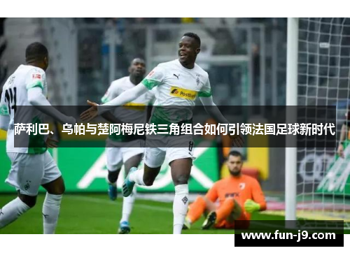 萨利巴、乌帕与楚阿梅尼铁三角组合如何引领法国足球新时代