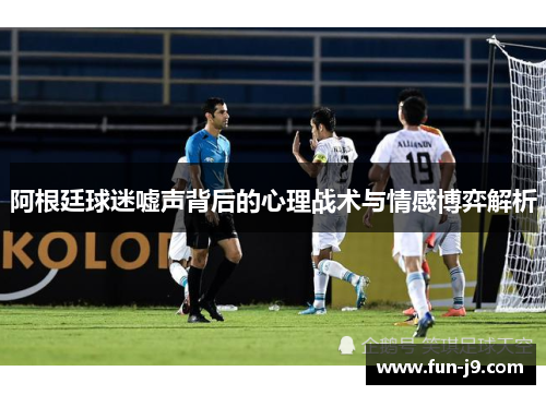 阿根廷球迷嘘声背后的心理战术与情感博弈解析