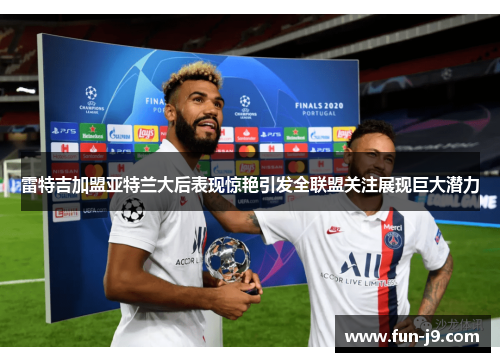 雷特吉加盟亚特兰大后表现惊艳引发全联盟关注展现巨大潜力