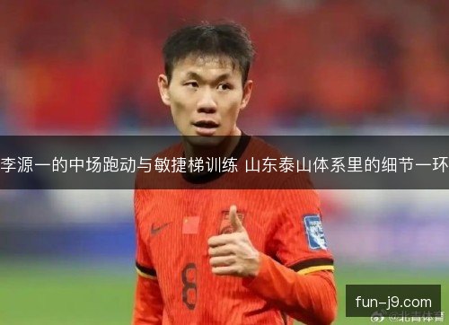李源一的中场跑动与敏捷梯训练 山东泰山体系里的细节一环